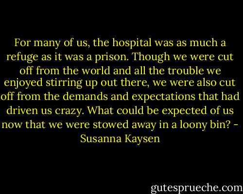 For many of us, the hospital was as much a refuge as it was a prison. Though we were cut off from the world and all the trouble we enjoyed stirring up out there, we were also cut off from the demands and expectations that had driven us crazy. What could be expected of us now that we were stowed away in a loony bin? - Susanna Kaysen