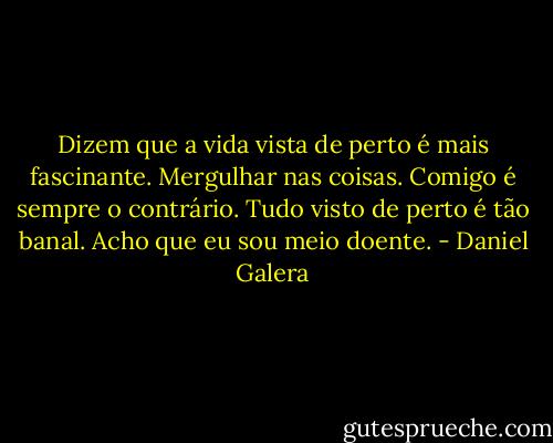 Dizem que a vida vista de perto é mais fascinante. Mergulhar nas coisas. Comigo é sempre o contrário. Tudo visto de perto é tão banal. Acho que eu sou meio doente. - Daniel Galera