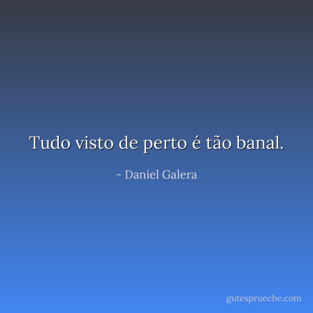 Tudo visto de perto é tão banal. - Daniel Galera