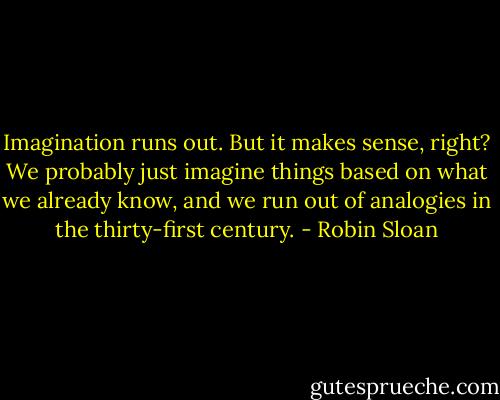 Imagination runs out. But it makes sense, right? We probably just imagine things based on what we already know, and we run out of analogies in the thirty-first century. - Robin Sloan