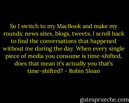 So I switch to my MacBook and make my rounds: news sites, blogs, tweets. I scroll back to find the conversations that happened without me during the day. When every single piece of media you consume is time-shifted, does that mean it’s actually you that’s time-shifted? - Robin Sloan