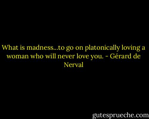 What is madness...to go on platonically loving a woman who will never love you. - Gérard de Nerval