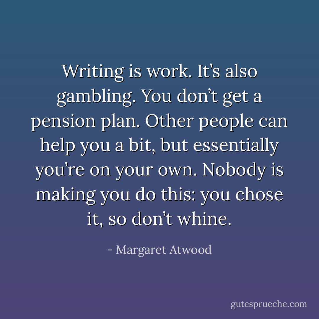 Writing is work. It’s also gambling. You don’t get a pension plan. Other people can help you a bit, but ­essentially you’re on your own. ­Nobody is making you do this: you chose it, so don’t whine. - Margaret Atwood