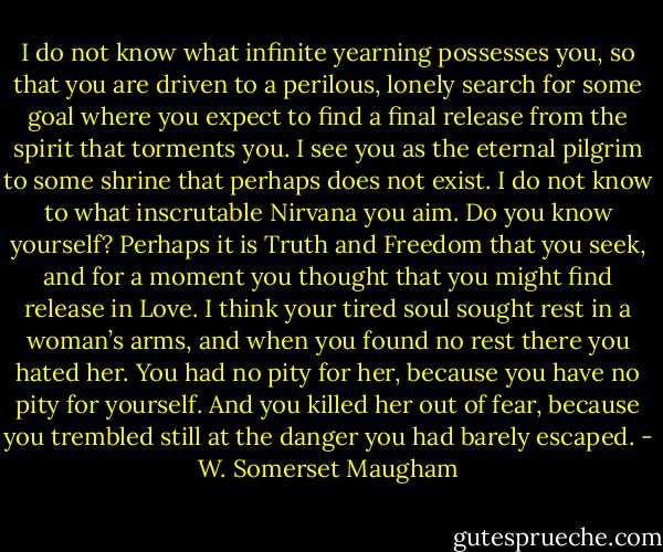 I do not know what infinite yearning possesses you, so that you are driven to a perilous, lonely search for some goal where you expect to find a final release from the spirit that torments you. I see you as the eternal pilgrim to some shrine that perhaps does not exist. I do not know to what inscrutable Nirvana you aim. Do you know yourself? Perhaps it is Truth and Freedom that you seek, and for a moment you thought that you might find release in Love. I think your tired soul sought rest in a woman’s arms, and when you found no rest there you hated her. You had no pity for her, because you have no pity for yourself. And you killed her out of fear, because you trembled still at the danger you had barely escaped. - W. Somerset Maugham