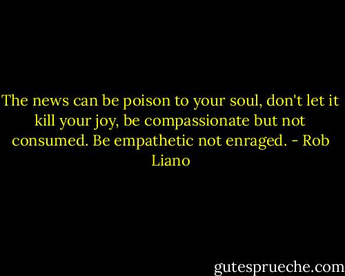 The news can be poison to your soul, don't let it kill your joy, be compassionate but not consumed. Be empathetic not enraged. - Rob Liano