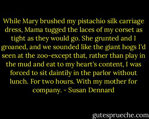 While Mary brushed my pistachio silk carriage dress, Mama tugged the laces of my corset as tight as they would go. She grunted and I groaned, and we sounded like the giant hogs I'd seen at the zoo-except that, rather than play in the mud and eat to my heart's content, I was forced to sit daintily in the parlor without lunch. For two hours. With my mother for company. - Susan Dennard