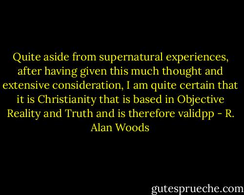 Quite aside from supernatural experiences, after having given this much thought and extensive consideration, I am quite certain that it is Christianity that is based in Objective Reality and Truth and is therefore validpp - R. Alan Woods