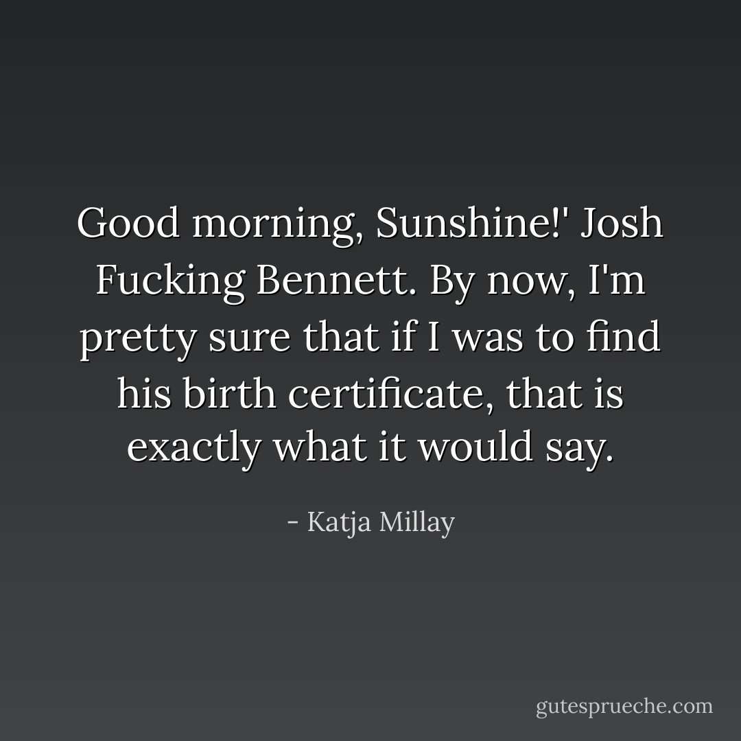 Good morning, Sunshine!' Josh Fucking Bennett. By now, I'm pretty sure that if I was to find his birth certificate, that is exactly what it would say. - Katja Millay