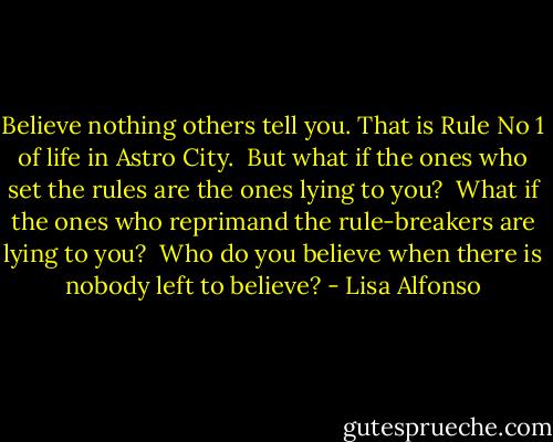 Believe nothing others tell you. That is Rule No 1 of life in Astro City.<br /><br />But what if the ones who set the rules are the ones lying to you?<br /><br />What if the ones who reprimand the rule-breakers are lying to you?<br /><br />Who do you believe when there is nobody left to believe? - Lisa Alfonso