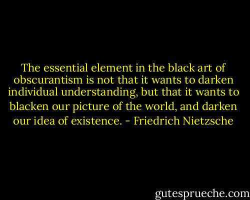 The essential element in the black art of obscurantism is not that it wants to darken individual understanding, but that it wants to blacken our picture of the world, and darken our idea of existence. - Friedrich Nietzsche