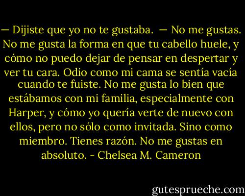 — Dijiste que yo no te gustaba.<br /><br />— No me gustas. No me gusta la forma en que tu cabello huele, y cómo no puedo dejar de pensar en despertar y ver tu cara. Odio como mi cama se sentía vacía cuando te fuiste. No me gusta lo bien que estábamos con mi familia, especialmente con Harper, y cómo yo quería verte de nuevo con ellos, pero no sólo como invitada. Sino como miembro. Tienes razón. No me gustas en absoluto. - Chelsea M. Cameron