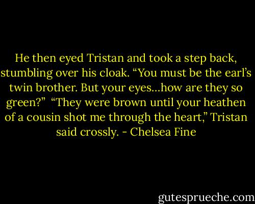 He then eyed Tristan and took a step back, stumbling over his cloak. “You must be the earl’s twin brother. But your eyes…how are they so green?”<br /><br />“They were brown until your heathen of a cousin shot me through the heart,” Tristan said crossly. - Chelsea Fine
