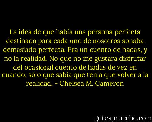 La idea de que había una persona perfecta destinada para cada uno de nosotros sonaba demasiado perfecta. Era un cuento de hadas, y no la realidad. No que no me gustara disfrutar del ocasional cuento de hadas de vez en cuando, sólo que sabía que tenía que volver a la realidad. - Chelsea M. Cameron
