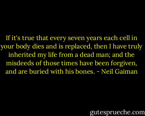 If it's true that every seven years each cell in your body dies and is replaced, then I have truly inherited my life from a dead man; and the misdeeds of those times have been forgiven, and are buried with his bones. - Neil Gaiman