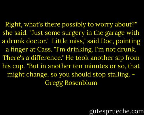 Right, what's there possibly to worry about?" she said. "Just some surgery in the garage with a drunk doctor."<br /><br />Little miss," said Doc, pointing a finger at Cass. "I'm drinking. I'm not drunk. There's a difference." He took another sip from his cup. "But in another ten minutes or so, that might change, so you should stop stalling. - Gregg Rosenblum