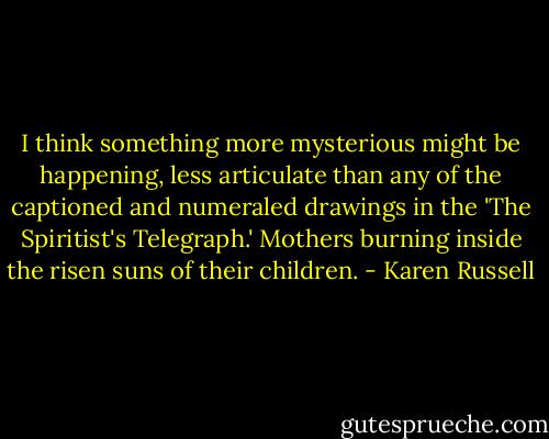 I think something more mysterious might be happening, less articulate than any of the captioned and numeraled drawings in the 'The Spiritist's Telegraph.' Mothers burning inside the risen suns of their children. - Karen Russell
