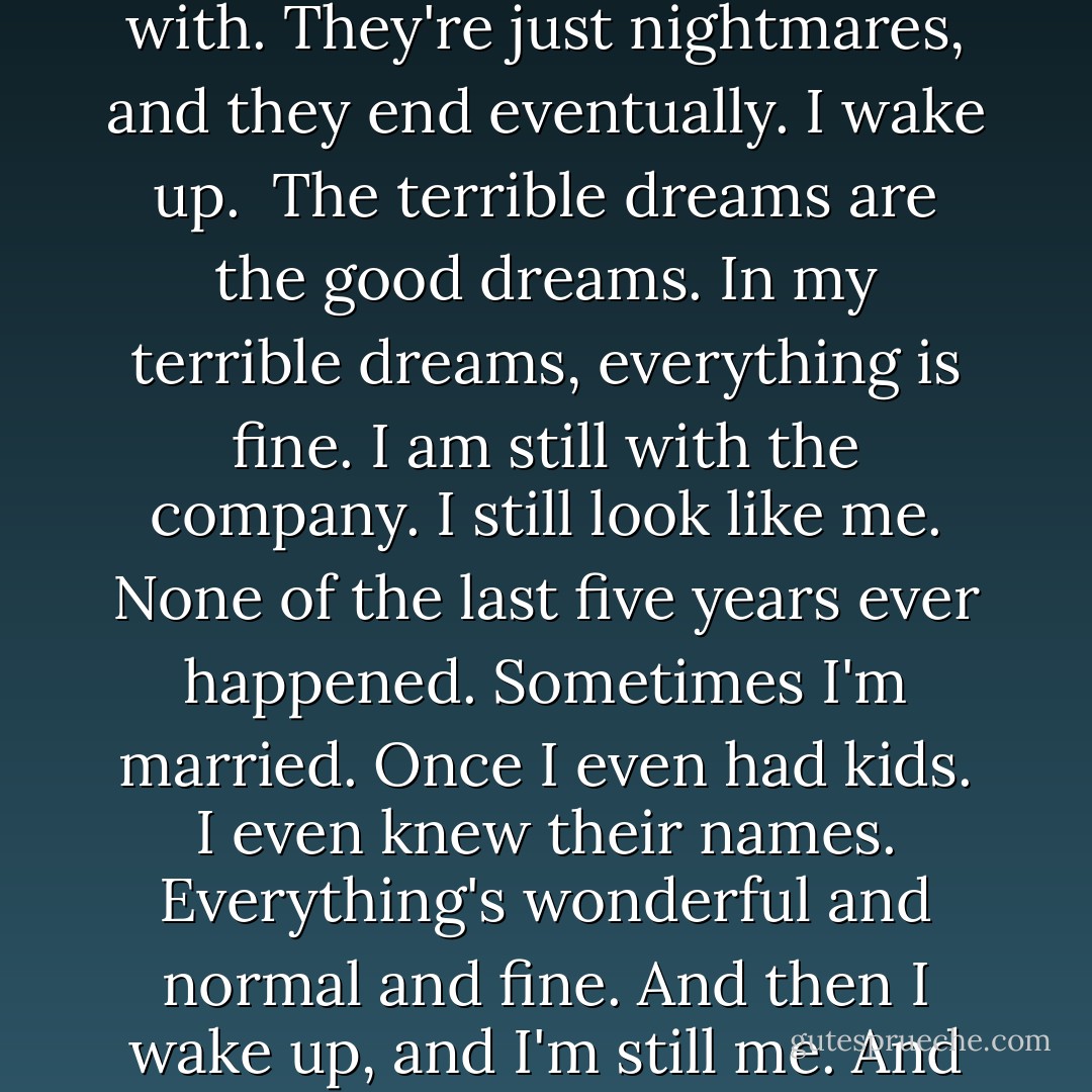 I only have two kinds of dreams: the bad and the terrible. Bad dreams I can cope with. They're just nightmares, and they end eventually. I wake up. <br />The terrible dreams are the good dreams. In my terrible dreams, everything is fine. I am still with the company. I still look like me. None of the last five years ever happened. Sometimes I'm married. Once I even had kids. I even knew their names. Everything's wonderful and normal and fine. And then I wake up, and I'm still me. And I'm still here. And that is truly terrible. - Neil Gaiman