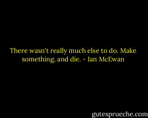 There wasn't really much else to do. Make something, and die. - Ian McEwan