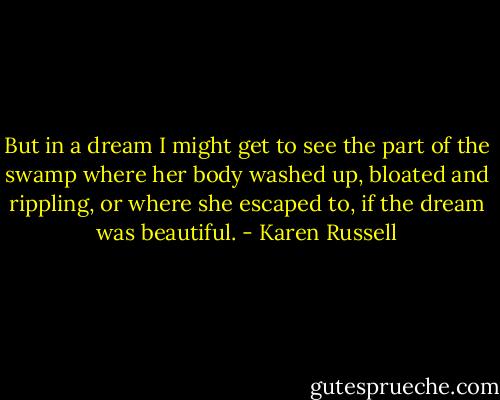 But in a dream I might get to see the part of the swamp where her body washed up, bloated and rippling, or where she escaped to, if the dream was beautiful. - Karen Russell