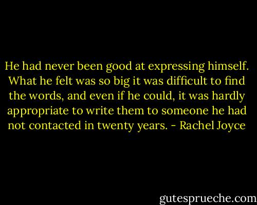 He had never been good at expressing himself. What he felt was so big it was difficult to find the words, and even if he could, it was hardly appropriate to write them to someone he had not contacted in twenty years. - Rachel Joyce