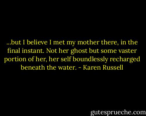...but I believe I met my mother there, in the final instant. Not her ghost but some vaster portion of her, her self boundlessly recharged beneath the water. - Karen Russell