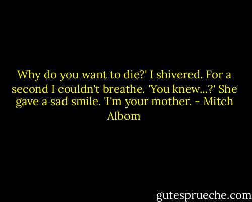 Why do you want to die?'<br />I shivered. For a second I couldn't breathe.<br />'You knew...?'<br />She gave a sad smile.<br />'I'm your mother. - Mitch Albom