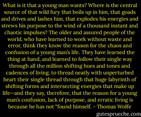 What is it that a young man wants? Where is the central source of that wild fury that boils up in him, that goads and drives and lashes him, that explodes his energies and strews his purpose to the wind of a thousand instant and chaotic impulses? The older and assured people of the world, who have learned to work without waste and error, think they know the reason for the chaos and confusion of a young man’s life. They have learned the thing at hand, and learned to follow their single way through all the million shifting hues and tones and cadences of living, to thread neatly with unperturbed heart their single thread through that huge labyrinth of shifting forms and intersecting energies that make up life—and they say, therefore, that the reason for a young man’s confusion, lack of purpose, and erratic living is because he has not “found himself. - Thomas Wolfe