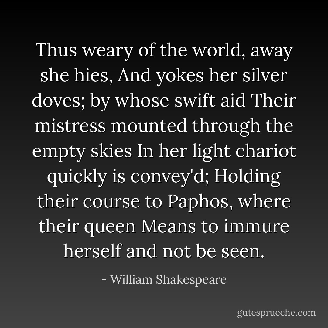 Thus weary of the world, away she hies,<br />And yokes her silver doves; by whose swift aid<br />Their mistress mounted through the empty skies<br />In her light chariot quickly is convey'd;<br />Holding their course to Paphos, where their queen<br />Means to immure herself and not be seen. - William Shakespeare