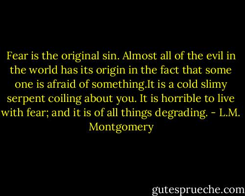 Fear is the original sin. Almost all of the evil in the world has its origin in the fact that some one is afraid of something.It is a cold slimy serpent coiling about you. It is horrible to live with fear; and it is of all things degrading. - L.M. Montgomery