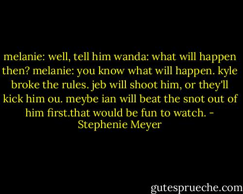 melanie: well, tell him<br />wanda: what will happen then?<br />melanie: you know what will happen. kyle broke the rules. jeb will shoot him, or they'll kick him ou. meybe ian will beat the snot out of him first.that would be fun to watch. - Stephenie Meyer