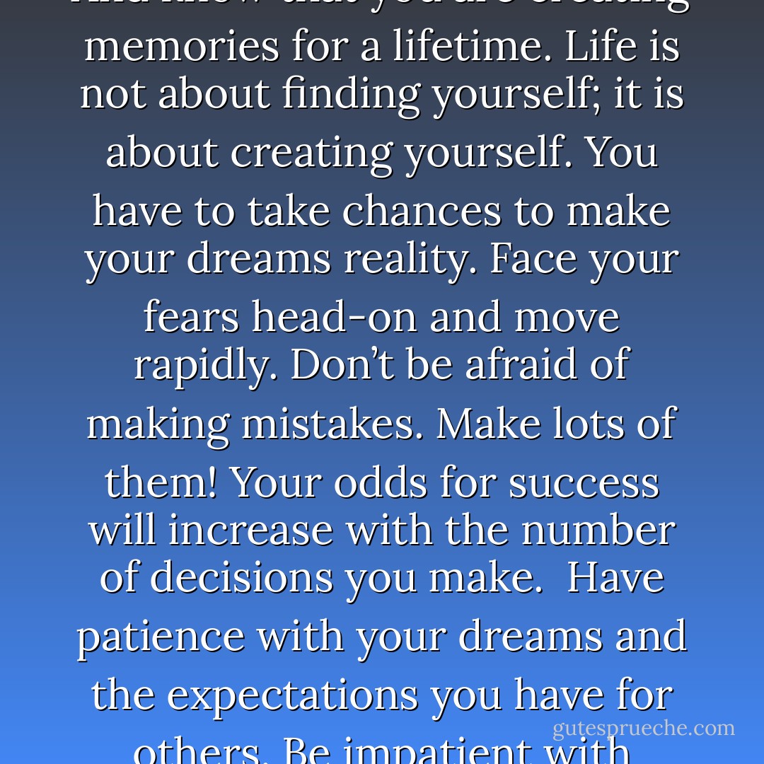 Be your best self and do not imitate anyone else. Find your strengths. They are your talents. They will make you smile and cause you to real joy on the inside.<br />Don’t listen to those who ridicule the choices you make or the dreams you share. Let no one despise your youth. As Og Mandino explained in The Greatest Salesman in the World, “Experience is overrated, usually by old men who nod wisely and speak stupidly.” Create your own experiences. And know that you are creating memories for a lifetime.<br />Life is not about finding yourself; it is about creating yourself.<br />You have to take chances to make your dreams reality. Face your fears head-on and move rapidly. Don’t be afraid of making mistakes. Make lots of them! Your odds for success will increase with the number of decisions you make. <br />Have patience with your dreams and the expectations you have for others. Be impatient with yourself daily. Live as if this is your last day. Say “I love you” to all those who matter. Know that everyone matters.<br />You must play full-out right now. Sit up, hold your head high. Breathe deeply. Lift your chest up. Stand up straight and with confidence. Dust yourself off. Stop being a party pooper in your own life. Smile. A bigger noticeable smile. Start acting happy. Yes, you act first. I promise the feeling of happiness will soon follow. - Robert Smith