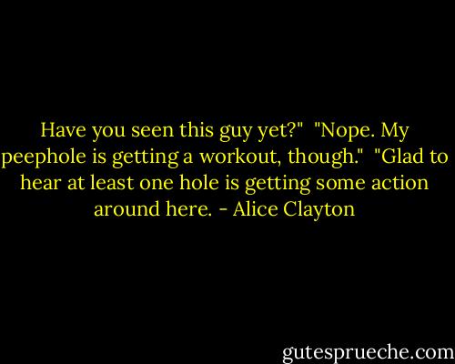 Have you seen this guy yet?"<br /><br />"Nope. My peephole is getting a workout, though."<br /><br />"Glad to hear at least one hole is getting some action around here. - Alice Clayton