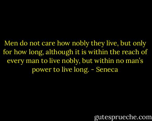 Men do not care how nobly they live, but only for how long, although it is within the reach of every man to live nobly, but within no man’s power to live long. - Seneca