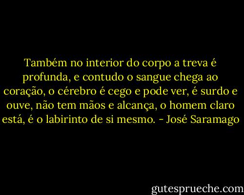 Também no interior do corpo a treva é profunda, e contudo o sangue chega ao coração, o cérebro é cego e pode ver, é surdo e ouve, não tem mãos e alcança, o homem claro está, é o labirinto de si mesmo. - José Saramago