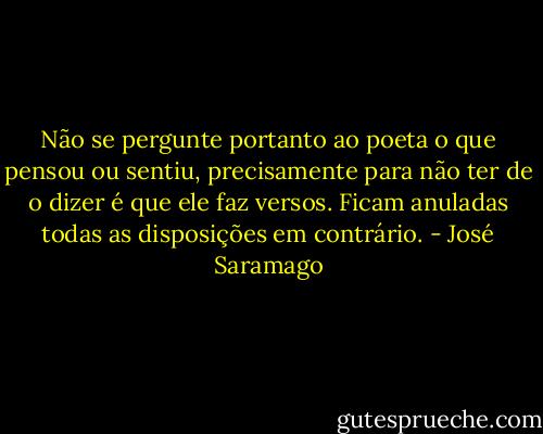 Não se pergunte portanto ao poeta o que pensou ou sentiu, precisamente para não ter de o dizer é que ele faz versos. Ficam anuladas todas as disposições em contrário. - José Saramago