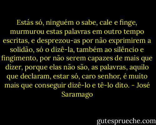 Estás só, ninguém o sabe, cale e finge, murmurou estas palavras em outro tempo escritas, e desprezou-as por não exprimirem a solidão, só o dizê-la, também ao silêncio e fingimento, por não serem capazes de mais que dizer, porque elas não são, as palavras, aquilo que declaram, estar só, caro senhor, é muito mais que conseguir dizê-lo e tê-lo dito. - José Saramago