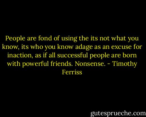 People are fond of using the its not what you know, its who you know adage as an excuse for inaction, as if all successful people are born with powerful friends. Nonsense. - Timothy Ferriss