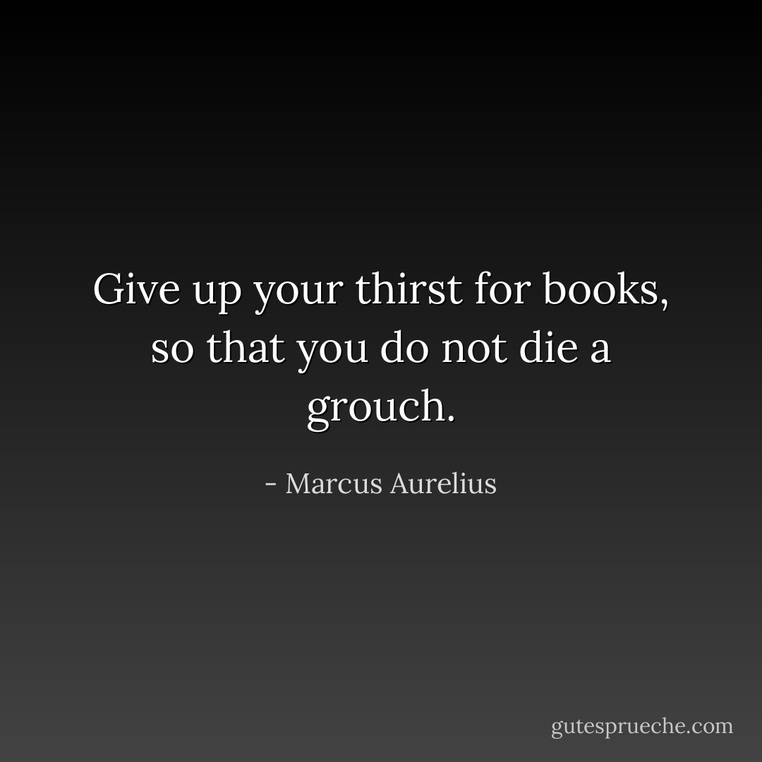 Give up your thirst for books, so that you do not die a grouch. - Marcus Aurelius