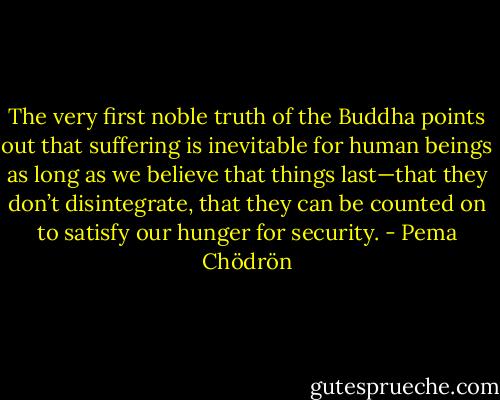 The very first noble truth of the Buddha points out that suffering is inevitable for human beings as long as we believe that things last—that they don’t disintegrate, that they can be counted on to satisfy our hunger for security. - Pema Chödrön