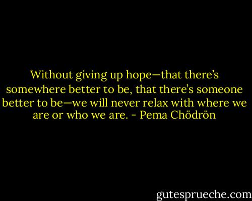 Without giving up hope—that there’s somewhere better to be, that there’s someone better to be—we will never relax with where we are or who we are. - Pema Chödrön