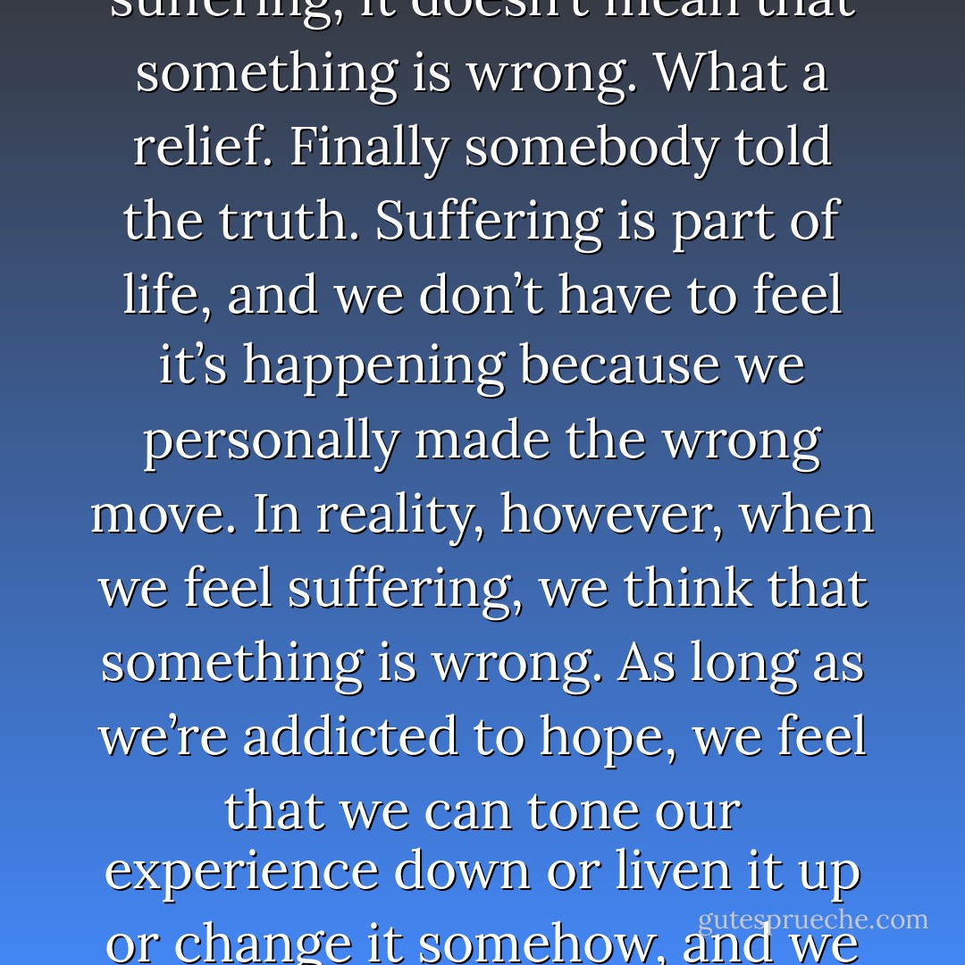 The first noble truth of the Buddha is that when we feel suffering, it doesn’t mean that something is wrong. What a relief. Finally somebody told the truth. Suffering is part of life, and we don’t have to feel it’s happening because we personally made the wrong move. In reality, however, when we feel suffering, we think that something is wrong. As long as we’re addicted to hope, we feel that we can tone our experience down or liven it up or change it somehow, and we continue to suffer a lot. - Pema Chödrön