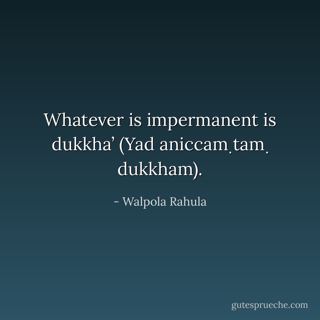 Whatever is impermanent is dukkha’ (Yad aniccaṃ taṃ dukkhaṃ). - Walpola Rahula