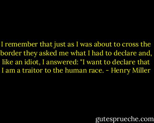 I remember that just as I was about to cross the border they asked me what I had to declare and, like an idiot, I answered: "I want to declare that I am a traitor to the human race. - Henry Miller