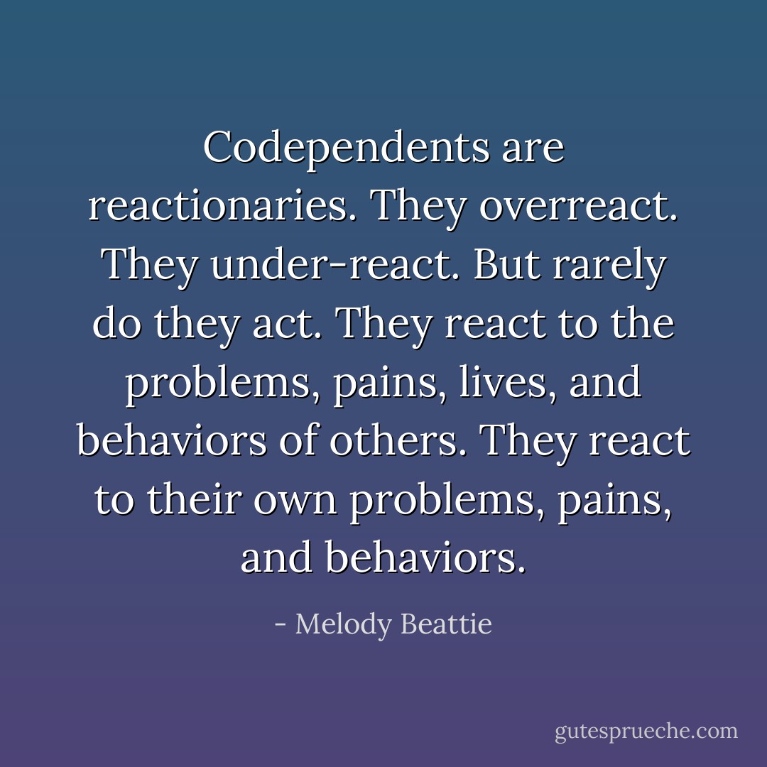 Codependents are reactionaries. They overreact. They under-react. But rarely do they act. They react to the problems, pains, lives, and behaviors of others. They react to their own problems, pains, and behaviors. - Melody Beattie