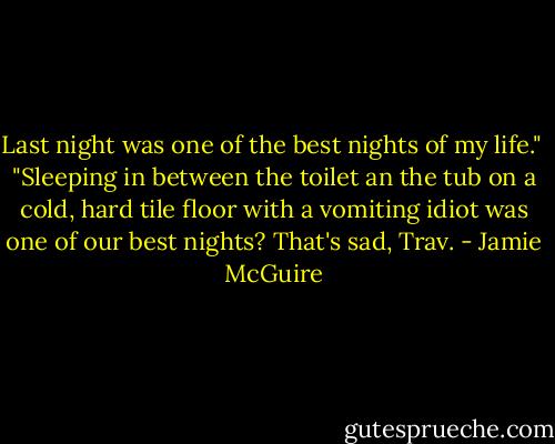 Last night was one of the best nights of my life."<br /><br />"Sleeping in between the toilet an the tub on a cold, hard tile floor with a vomiting idiot was one of our best nights? That's sad, Trav. - Jamie McGuire
