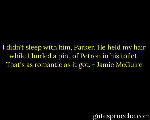 I didn't sleep with him, Parker. He held my hair while I hurled a pint of Petron in his toilet. That's as romantic as it got. - Jamie McGuire