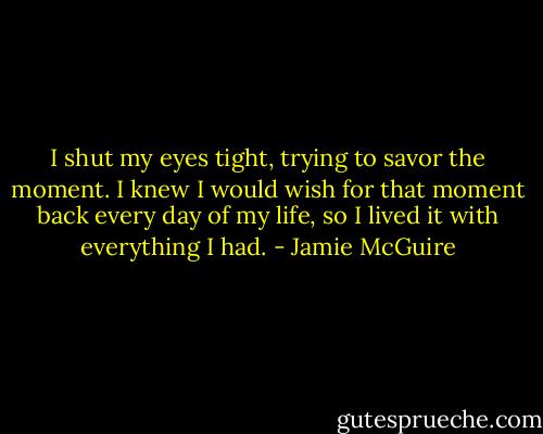 I shut my eyes tight, trying to savor the moment. I knew I would wish for that moment back every day of my life, so I lived it with everything I had. - Jamie McGuire