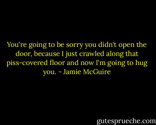 You're going to be sorry you didn't open the door, because I just crawled along that piss-covered floor and now I'm going to hug you. - Jamie McGuire