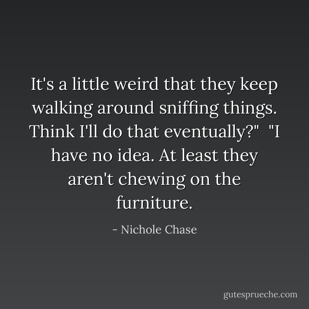 It's a little weird that they keep walking around sniffing things. Think I'll do that eventually?"<br /><br />"I have no idea. At least they aren't chewing on the furniture. - Nichole Chase