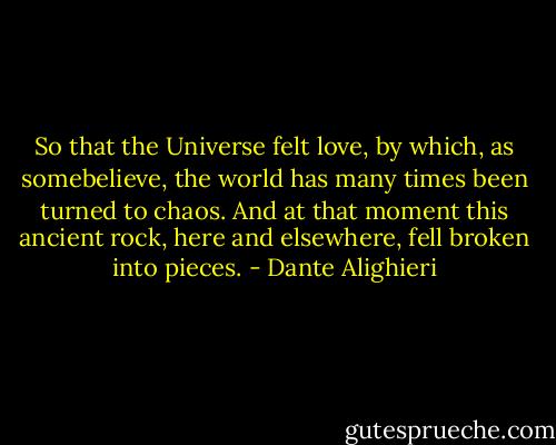 So that the Universe felt love,<br />by which, as somebelieve,<br />the world has many times been turned to chaos.<br />And at that moment this ancient rock,<br />here and elsewhere, fell broken into pieces. - Dante Alighieri